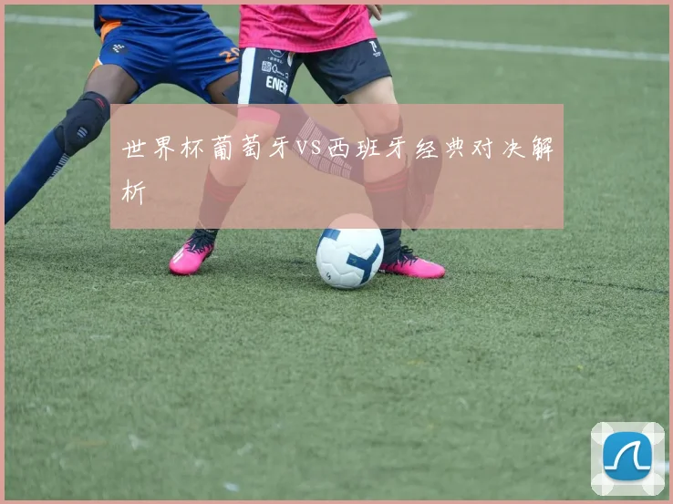 世界杯葡萄牙vs西班牙经典对决解析