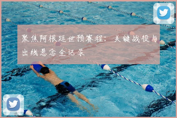 聚焦阿根廷世预赛程：关键战役与出线悬念全记录