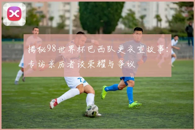 揭秘98世界杯巴西队更衣室故事：专访亲历者谈荣耀与争议