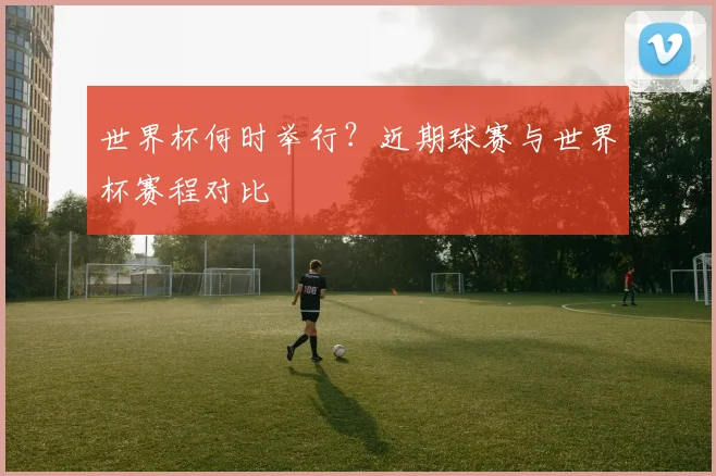 世界杯何时举行?近期球赛与世界杯赛程对比