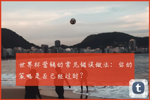 世界杯营销的常见错误做法：你的策略是否已经过时？