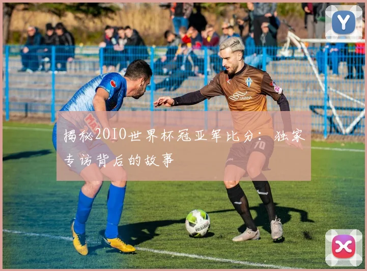 揭秘2OIO世界杯冠亚军比分：独家专访背后的故事