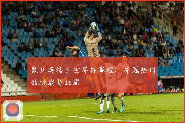 聚焦英格兰世界杯赛程：夺冠热门的挑战与机遇