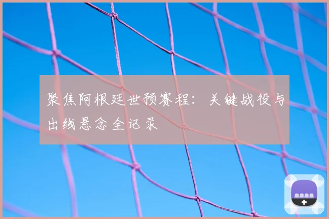 聚焦阿根廷世预赛程：关键战役与出线悬念全记录