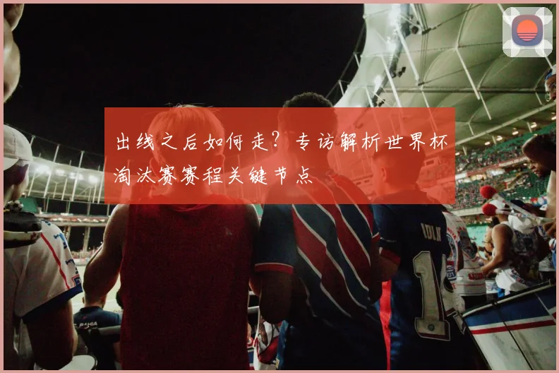 出线之后如何走？专访解析世界杯淘汰赛赛程关键节点