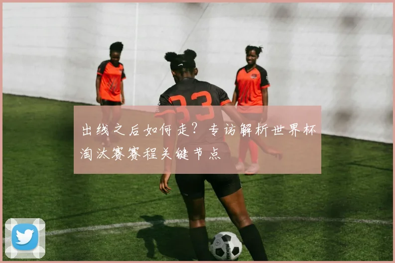 出线之后如何走？专访解析世界杯淘汰赛赛程关键节点