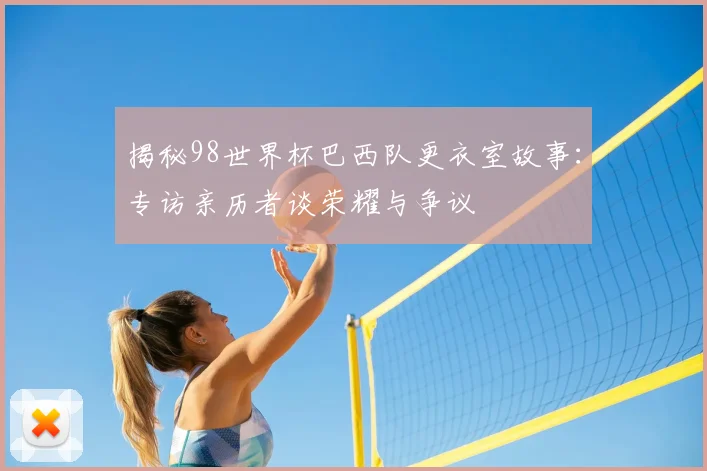 揭秘98世界杯巴西队更衣室故事：专访亲历者谈荣耀与争议